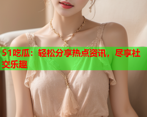51吃瓜：轻松分享热点资讯，尽享社交乐趣