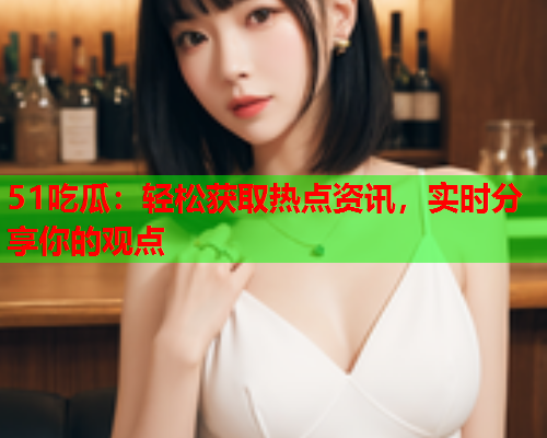 51吃瓜：轻松获取热点资讯，实时分享你的观点