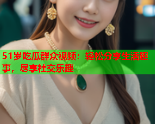 51岁吃瓜群众视频：轻松分享生活趣事，尽享社交乐趣