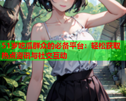 51岁吃瓜群众的必备平台：轻松获取热点资讯与社交互动