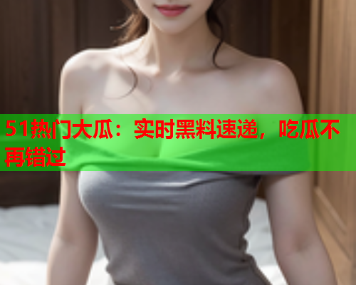 51热门大瓜：实时黑料速递，吃瓜不再错过