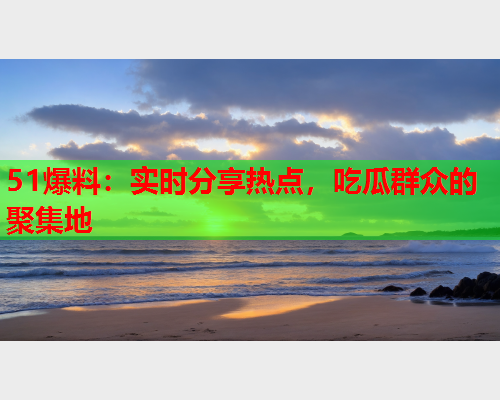 51爆料：实时分享热点，吃瓜群众的聚集地