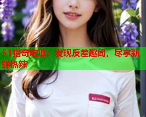 51猎奇吃瓜：发现反差趣闻，尽享新鲜热辣