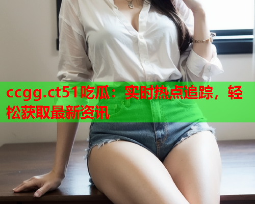 ccgg.ct51吃瓜：实时热点追踪，轻松获取最新资讯