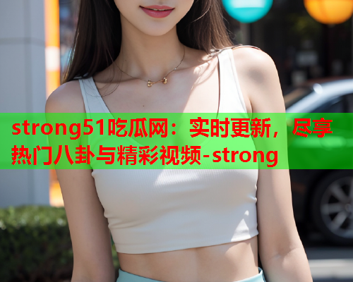 strong51吃瓜网：实时更新，尽享热门八卦与精彩视频-strong