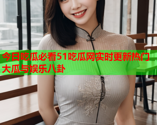 今日吃瓜必看51吃瓜网实时更新热门大瓜与娱乐八卦