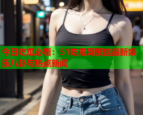 今日吃瓜必看：51吃瓜网聚焦最新娱乐八卦与热点新闻
