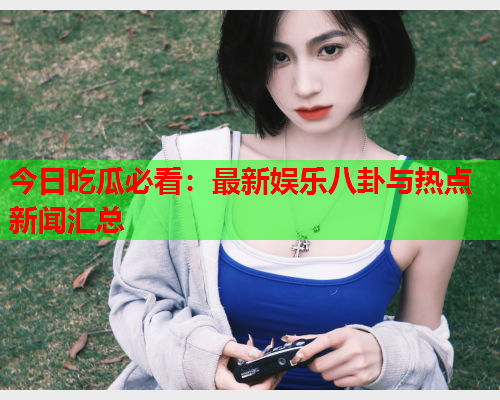 今日吃瓜必看：最新娱乐八卦与热点新闻汇总