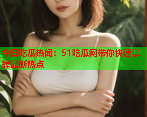 今日吃瓜热闻：51吃瓜网带你快速掌握最新热点