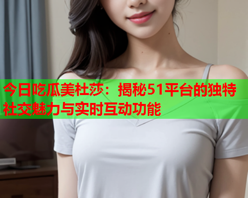 今日吃瓜美杜莎：揭秘51平台的独特社交魅力与实时互动功能