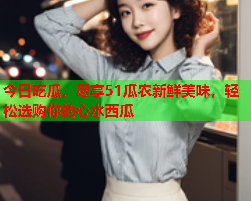 今日吃瓜，尽享51瓜农新鲜美味，轻松选购你的心水西瓜