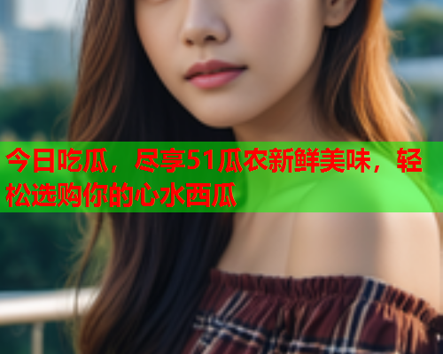 今日吃瓜，尽享51瓜农新鲜美味，轻松选购你的心水西瓜