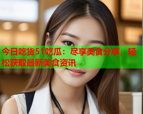 今日吃货51吃瓜：尽享美食分享，轻松获取最新美食资讯