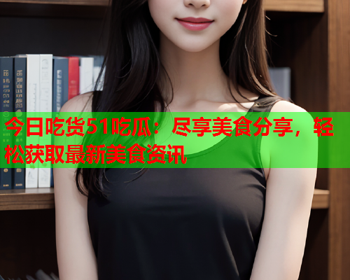 今日吃货51吃瓜：尽享美食分享，轻松获取最新美食资讯