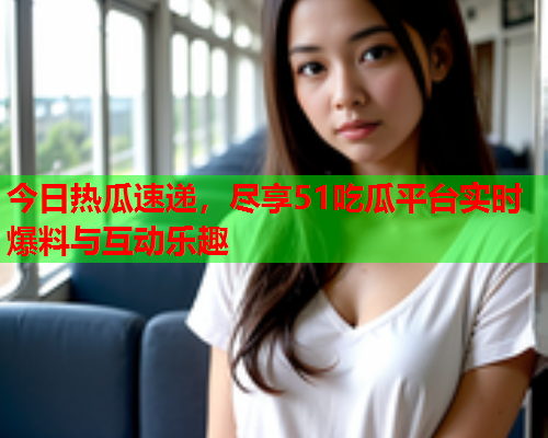 今日热瓜速递，尽享51吃瓜平台实时爆料与互动乐趣
