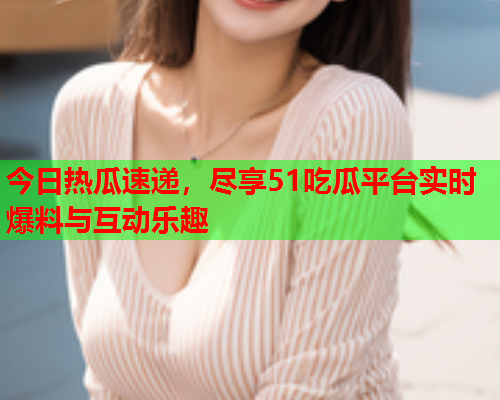 今日热瓜速递，尽享51吃瓜平台实时爆料与互动乐趣