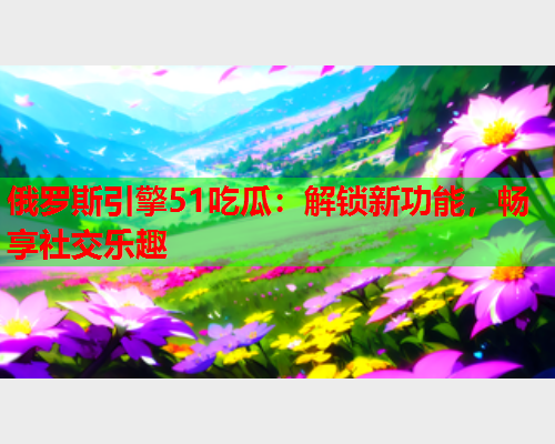 俄罗斯引擎51吃瓜：解锁新功能，畅享社交乐趣