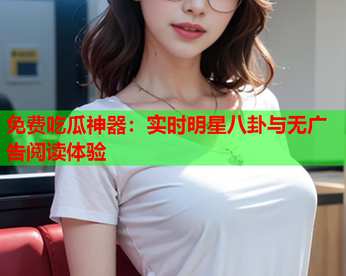 免费吃瓜神器：实时明星八卦与无广告阅读体验