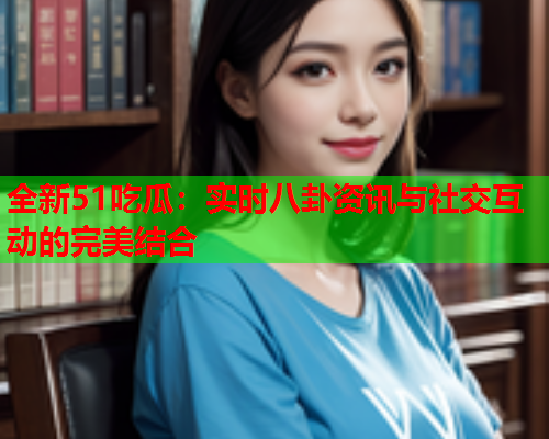 全新51吃瓜：实时八卦资讯与社交互动的完美结合