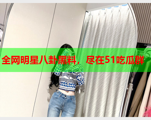 全网明星八卦黑料，尽在51吃瓜群