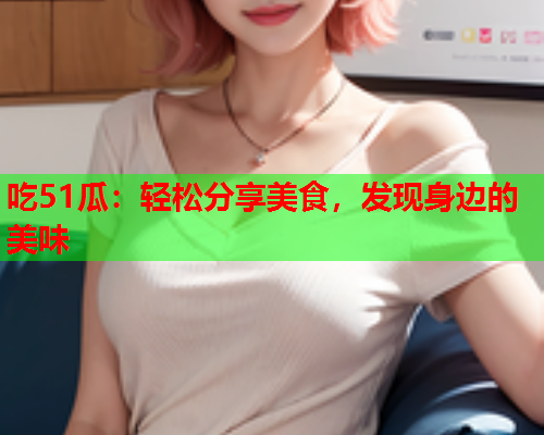 吃51瓜：轻松分享美食，发现身边的美味