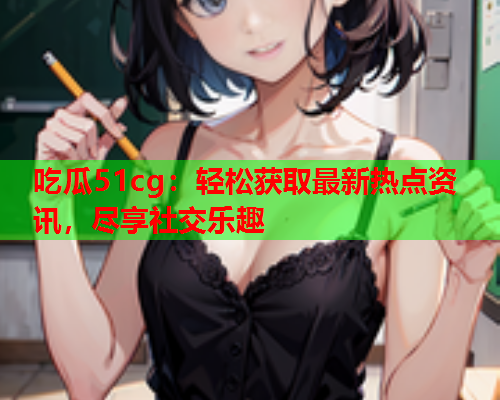 吃瓜51cg：轻松获取最新热点资讯，尽享社交乐趣
