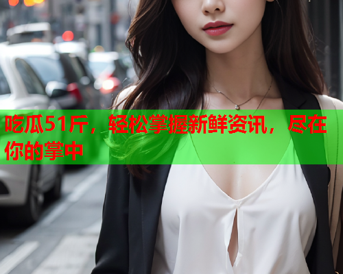 吃瓜51斤，轻松掌握新鲜资讯，尽在你的掌中