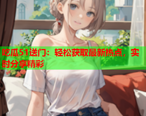 吃瓜51送门：轻松获取最新热点，实时分享精彩