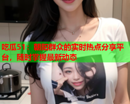 吃瓜51：朝阳群众的实时热点分享平台，随时掌握最新动态