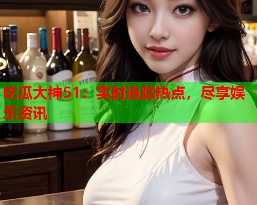 吃瓜大神51：实时追踪热点，尽享娱乐资讯