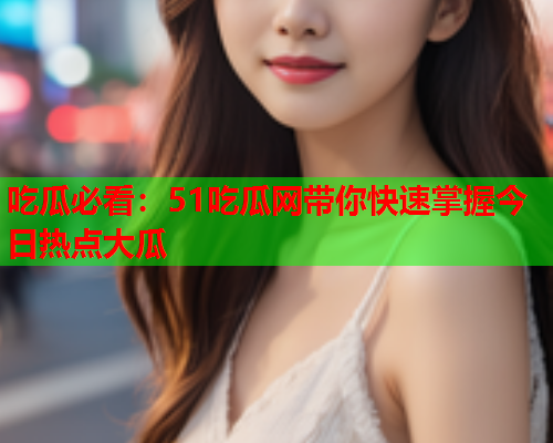 吃瓜必看：51吃瓜网带你快速掌握今日热点大瓜