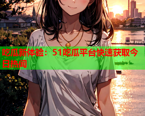 吃瓜新体验：51吃瓜平台快速获取今日热闻