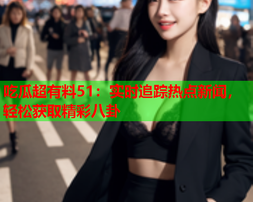 吃瓜超有料51：实时追踪热点新闻，轻松获取精彩八卦