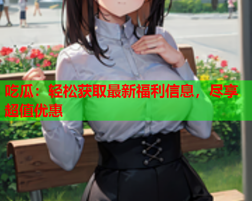 吃瓜：轻松获取最新福利信息，尽享超值优惠