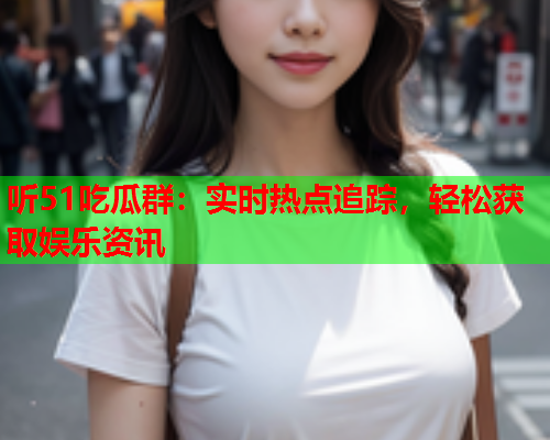 听51吃瓜群：实时热点追踪，轻松获取娱乐资讯
