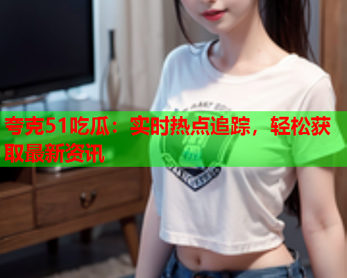 夸克51吃瓜：实时热点追踪，轻松获取最新资讯