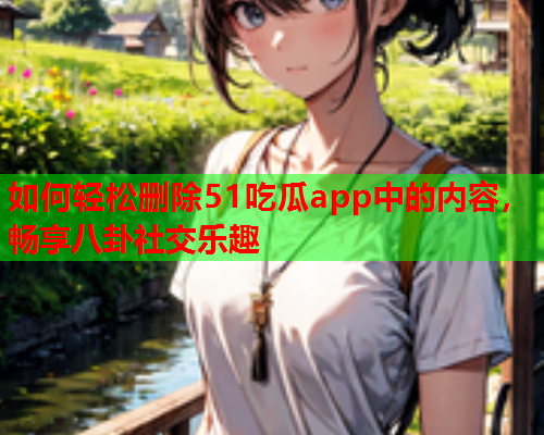 如何轻松删除51吃瓜app中的内容，畅享八卦社交乐趣