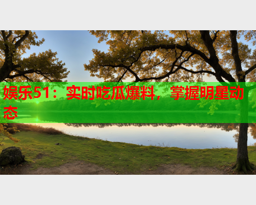 娱乐51：实时吃瓜爆料，掌握明星动态
