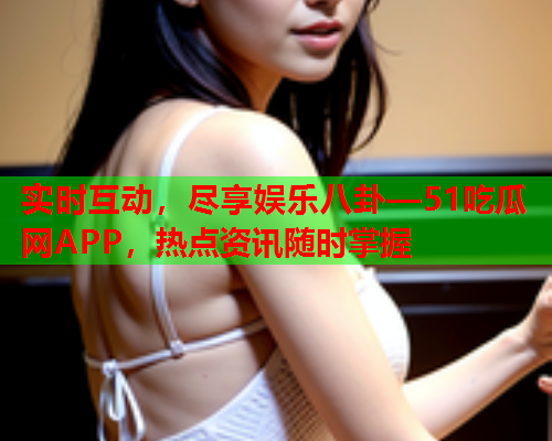实时互动，尽享娱乐八卦—51吃瓜网APP，热点资讯随时掌握