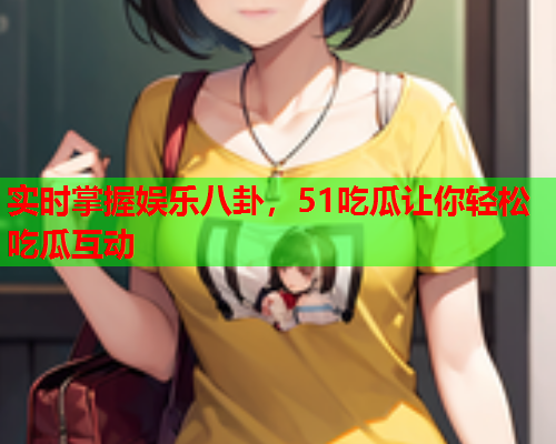 实时掌握娱乐八卦，51吃瓜让你轻松吃瓜互动