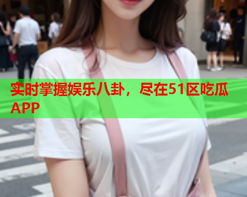 实时掌握娱乐八卦，尽在51区吃瓜APP