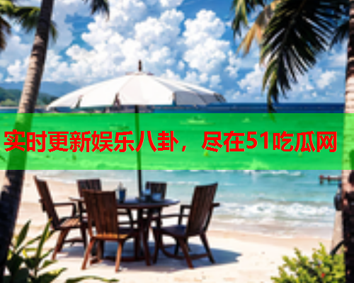 实时更新娱乐八卦，尽在51吃瓜网