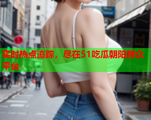 实时热点追踪，尽在51吃瓜朝阳群众平台