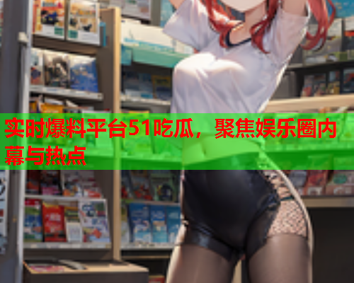 实时爆料平台51吃瓜，聚焦娱乐圈内幕与热点
