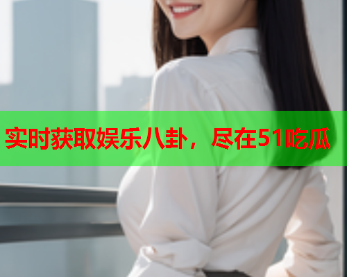 实时获取娱乐八卦，尽在51吃瓜