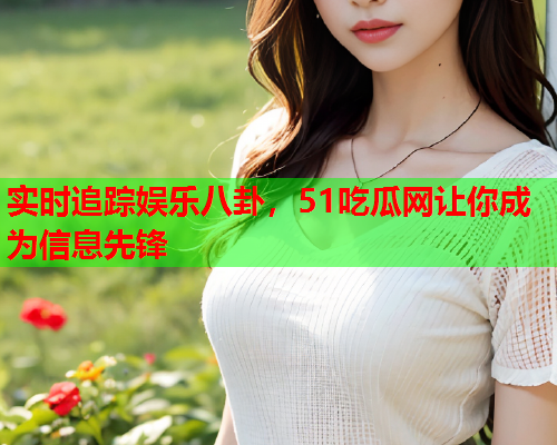 实时追踪娱乐八卦，51吃瓜网让你成为信息先锋