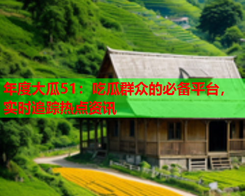 年度大瓜51：吃瓜群众的必备平台，实时追踪热点资讯
