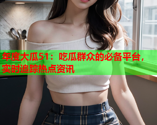 年度大瓜51：吃瓜群众的必备平台，实时追踪热点资讯