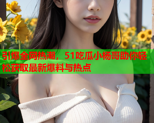 引爆全网热潮，51吃瓜小杨哥助你轻松获取最新爆料与热点