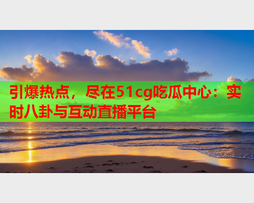 引爆热点，尽在51cg吃瓜中心：实时八卦与互动直播平台